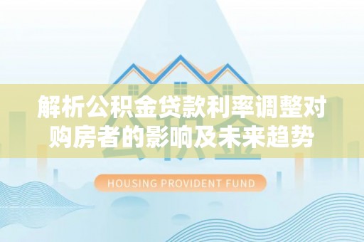 凤泉解析公积金贷款利率调整对购房者的影响及未来趋势
