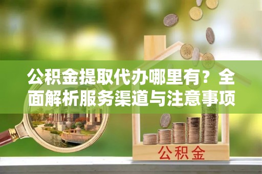 凤泉公积金提取代办哪里有？全面解析服务渠道与注意事项