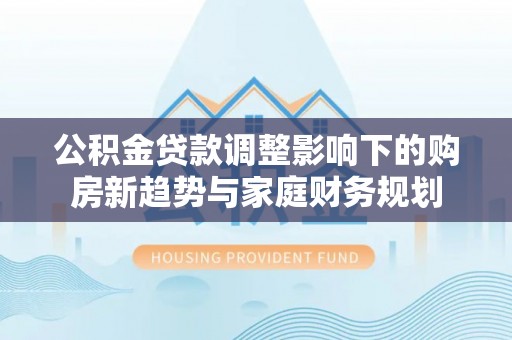 凤泉公积金贷款调整影响下的购房新趋势与家庭财务规划