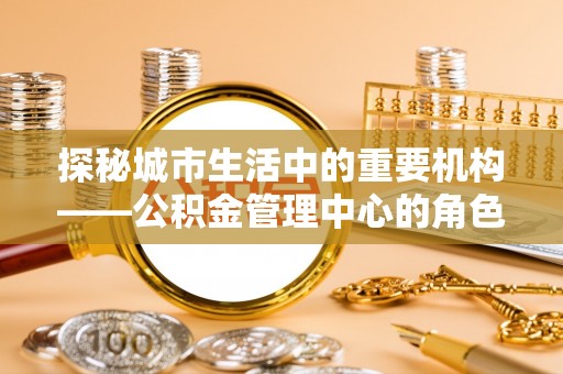凤泉探秘城市生活中的重要机构——公积金管理中心的角色与意义