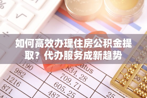 凤泉如何高效办理住房公积金提取？代办服务成新趋势