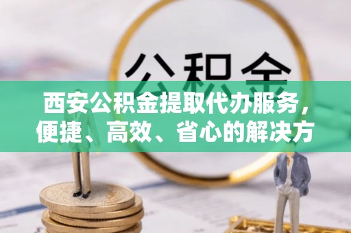 凤泉西安公积金提取代办服务，便捷、高效、省心的解决方案