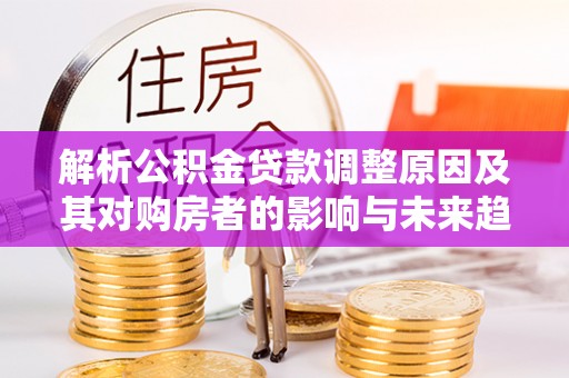 凤泉解析公积金贷款调整原因及其对购房者的影响与未来趋势