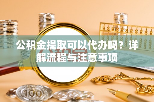 凤泉公积金提取可以代办吗？详解流程与注意事项